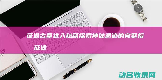 征途古墓进入秘籍 探索神秘遗迹的完整指南 (征途古墓怎么进去)