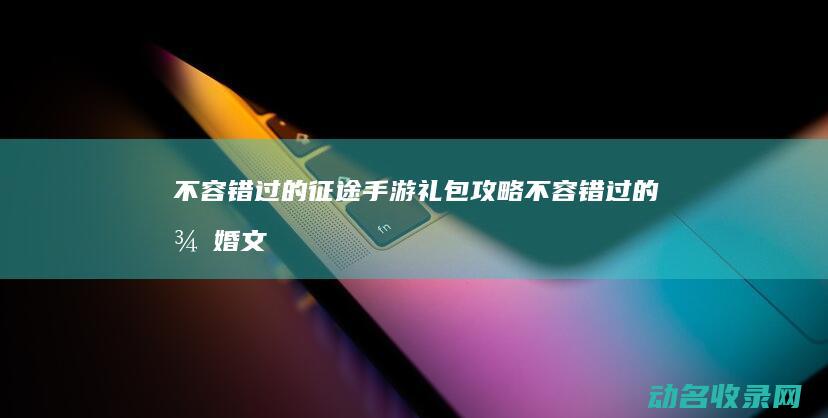 不容错过的征途手游礼包攻略 (不容错过的征婚文案)