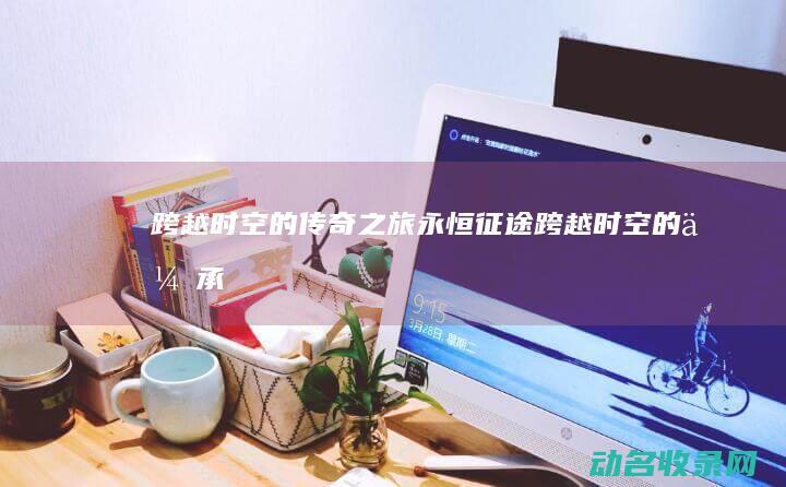 跨越时空的传奇之旅 永恒征途 (跨越时空的传承)