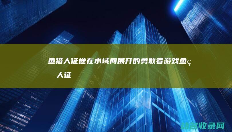 鱼猎人征途 在水域间展开的勇敢者游戏 (鱼猎人 征途)
