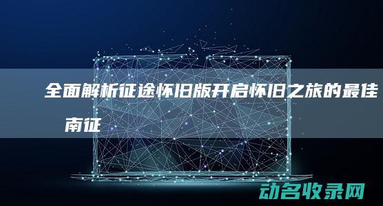 全面解析 征途怀旧版 开启怀旧之旅的最佳指南 (征途解释)