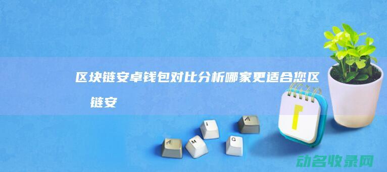 区块链安卓钱包对比分析 哪家更适合您 (区块链安卓钱包怎么用)