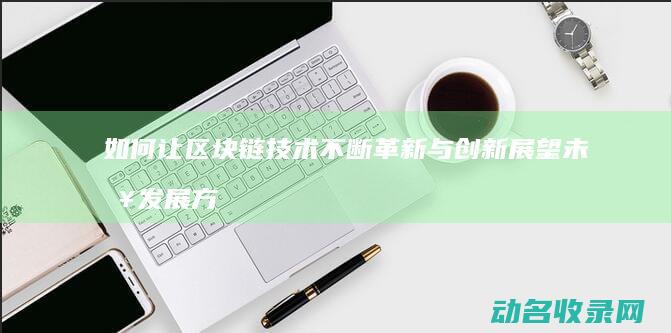 如何让区块链技术不断革新与创新 展望未来发展方向 (如何让区块链变好)